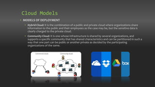 • MODELS OF DEPLOYMENT
• Hybrid Cloud: It is the combination of a public and private cloud where organizations share
information to the public and their employees as the case may be, but the sensitive data is
clearly charged to the private cloud.
• Community Cloud: It is one whose infrastructure is shared by several organizations, and
supports a specific community that has shared characteristics and can be partitioned in such a
way that one part can be public or another private as decided by the participating
organizations of the same.
Cloud Models
 