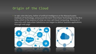 Origin of the Cloud
• In 1961 John McCarty, father of artificial intelligence at the Massachusetts
Institute of Technology, announced the term Time Share Technology for the first
time, which is the essence of what we now call Cloud Computing. However, it
was only until 1999 when Salesforce.com began to deliver business applications
through web page
 