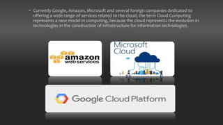 • Currently Google, Amazon, Microsoft and several foreign companies dedicated to
offering a wide range of services related to the cloud, the term Cloud Computing
represents a new model in computing, because the cloud represents the evolution in
technologies in the construction of infrastructure for information technologies.
 