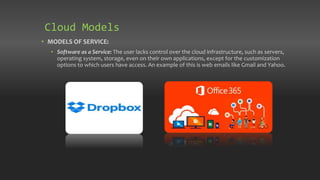 • MODELS OF SERVICE:
• Software as a Service: The user lacks control over the cloud infrastructure, such as servers,
operating system, storage, even on their own applications, except for the customization
options to which users have access. An example of this is web emails like Gmail and Yahoo.
Cloud Models
 