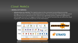 • MODELS OF SERVICE:
• Infrastructure as a Service: The capacity given to the consumer by providing processing,
storage, networks and other computing resources. The consumer does not manage or control
the infrastructure in general but has control over operating systems, deployed applications
and storage; However, the biggest problems that this type of services has, as well as the cloud
in general, is the security and privacy of the information.
Cloud Models
 