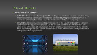 • MODELS OF DEPLOYMENT
• Public Cloud: It is operated, managed and hosted by a provider from one or more within data,
the management of security and operations is controlled by the provider of the services as
well as the offer also; This model obeys the standard model of cloud computing.
• Private Cloud: the management and operation as well as the security and supply of storage is
controlled by the organization because it is the one that assembles the infrastructure and
gains all the advantages of virtualization. They are also known as internal cloud, and is similar
to an intranet or private data center, is used in areas where information is strictly confidential
or high context in organizations.
Cloud Models
 