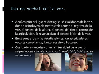 Uso no verbal de la voz.

 Aquí en primer lugar se distingue las cualidades de la voz,
  donde se incluyen elementos tales como el registro de la
  voz, el control de la altura, el control del ritmo, control de
  la articulación, la resonancia o el control labial de la voz.
 En segundo lugar las vocalizaciones, caracterizadores
  vocales como la risa, llanto, suspiro o bostezo.
 Cualizadores vocales como la intensidad de la voz o
  segregaciones vocales como los “hum”, “ah”, “uh” y otras
  variaciones.
 