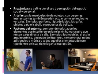  Proxémica: se define por el uso y percepción del espacio
  social y personal.
 Artefactos: la manipulación de objetos, con personas
  interactuantes también pueden actuar como estímulos no
  verbales. Ejemplos: perfume, lápiz de labios, las gafas,
  objetos para el cabello o productos de belleza.
 Factores del entorno: comprende todos aquellos
  elementos que interfieren en la relación humana pero que
  no son parte directa de ella. Ejemplos: los muebles, el estilo
  arquitectónico, decorado de interiores, temperatura, ruidos
  adicionales o música y todos aquellos elementos de este
  tipo dentro del cual tiene lugar la interacción.
 