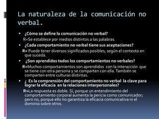 La naturaleza de la comunicación no
verbal.
 ¿Cómo se define la comunicación no verbal?
  R=Se establece por medios distintos a las palabras.
 ¿Cada comportamiento no verbal tiene sus aceptaciones?
 R= Puede tener diversos significados posibles, según el contexto en
   que suceda.
 ¿Son aprendidos todos los comportamientos no verbales?
 R=Muchos comportamientos son aprendidos con la interacción que
   se tiene con otra persona y se comparten con ella. También se
   comparten entre culturas distintas.
 ¿ Es la comprensión del comportamiento no verbal la clave para
   lograr la eficacia en la relaciones interpersonales?
  R=La respuesta es doble. Sí, porque un entendimiento del
   comportamiento corporal aumenta la pericia como comunicador;
   pero no, porque ello no garantiza la eficacia comunicativa ni el
   dominio sobre otros.
 