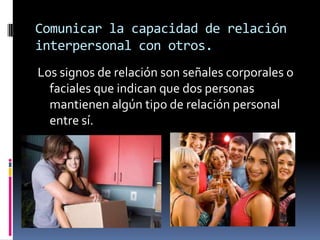 Comunicar la capacidad de relación
interpersonal con otros.
Los signos de relación son señales corporales o
  faciales que indican que dos personas
  mantienen algún tipo de relación personal
  entre sí.
 