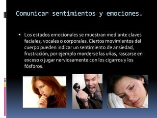 Comunicar sentimientos y emociones.

 Los estados emocionales se muestran mediante claves
  faciales, vocales o corporales. Ciertos movimientos del
  cuerpo pueden indicar un sentimiento de ansiedad,
  frustración, por ejemplo morderse las uñas, rascarse en
  exceso o jugar nerviosamente con los cigarros y los
  fósforos.
 