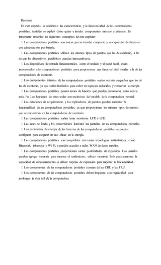 Resumen
En este capítulo, se analizaron las características y la funcionalidad de las computadoras
portátiles; también se explicó cómo quitar e instalar componentes internos y externos. Es
importante recordar los siguientes conceptos de este capítulo:
Las computadoras portátiles son únicas por su tamaño compacto y su capacidad de funcionar
con alimentación por batería.
de que los dispositivos periféricos puedan intercambiarse.
incorporados a las computadoras portátiles para proporcionar una funcionalidad similar a la de las
computadoras de escritorio.
os de las computadoras portátiles suelen ser más pequeños que los de
las de escritorio, ya que están diseñados para caber en espacios reducidos y conservar la energía.
la
tecla Fn. Las funciones de estas teclas son exclusivas del modelo de la computadora portátil.
funcionalidad de las computadoras portátiles, ya que proporcionan los mismos tipos de puertos
que se encuentran en las computadoras de escritorio.
a de las baterías de las computadoras portátiles se pueden
configurar para asegurar un uso eficaz de la energía.
Bluetooth, infrarroja y Wi-Fi, y pueden acceder a redes WAN de datos móviles.
pueden agregar memoria para mejorar el rendimiento, utilizar memoria flash para aumentar la
capacidad de almacenamiento o utilizar tarjetas de expansión para mejorar la funcionalidad.
prolongar la vida útil de la computadora.
 