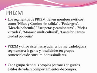 PRIZM
 Los segmentos de PRIZM tienen nombres exóticos
como “Niños y Camino sin salida” , “Poder gris”,
“Mezcla bohemia”, “Escopetas y camionetas” , “Viejas
virtudes”, “Mosaico multicultural”, “Luces brillantes,
ciudad pequeña”.
 PRIZM y otros sistemas ayudan a los mercadólogos a
segmentar a la gente y localidades en grupos
comerciales de consumidores similares.
 Cada grupo tiene sus propios patrones de gustos,
estilos de vida, y comportamientos de compra.
 