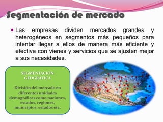 Segmentación de mercado
 Las empresas dividen mercados grandes y
heterogéneos en segmentos más pequeños para
intentar llegar a ellos de manera más eficiente y
efectiva con vienes y servicios que se ajusten mejor
a sus necesidades.
SEGMENTACIÓN
GEOGRÁFICA
División del mercado en
diferentes unidades
demográficas como naciones,
estados, regiones,
municipios, estados etc.
 