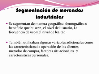 Segmentación de mercados
industriales
 Se segmentan de manera geográfica, demográfica o
beneficio que buscan, el nivel del usuario, La
frecuencia de uso y el nivel de lealtad.
 También utilizaban algunas variables adicionales como
las características de operación de los clientes,
métodos de compra, factores situacionales y
características personales.
 