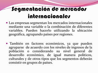Segmentación de mercados
internacionales
 Las empresas segmentan los mercados internacionales
mediante una variable o la combinación de diferentes
variables. Pueden hacerlo utilizando la ubicación
geográfica, agrupando países por regiones.
 También en factores económicos, ya que pueden
agruparse de acuerdo con los niveles de ingresos de la
población o considerando su nivel general de
desarrollo económico, de igual manera políticos,
culturales y de otros tipos que los segmentos deberán
consistir en grupos de países.
 
