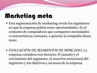 Marketing meta
 Esta segmentación de marketing revela los segmentos
en que la empresa podría tener oportunidades, Es el
conjunto de compradores que comparten necesidades
o características comunes, a quienes la compañía desea
tener.
 EVALUACIÓN DE SEGMENTOS DE MERCADO; La
empresa considera tres factores; El tamaño y el
crecimiento del segmento, el atractivo estructural del
segmento y los objetivos y recursos de la empresa.
 