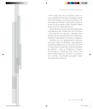 AS TENDÊNCIAS E OS INSIGHTS DE INOVAÇÃO




                                e nem exige que uma companhia “feche” as
                                suas operações online para a instalação destas
                                novas tecnologias, uma vez que já existe uma
                                tecnologia que atende a todos estes quesitos e
                                já está revolucionando a Web: Realtime Web®
                                (pode vê-la em www.realtime.co).
                                   Aproveitar esta e outras revoluções passa pelo
                                entendimento das Tendências e dos mercados
                                e da existência de métodos e disciplina para
                                transformar este entendimento em insights que
                                beneficiem as empresas, as marcas e os negócios.
                                   Termino com um agradecimento profundo
                                ao Grupo Troiano de Branding, pela fantástica
                                parceria estratégica que temos, já faz três anos
                                e onde vemos uma grande complementaridade
                                de trabalho – entre as Tendências e Insights
                                de Inovação e o Branding. Que o futuro nos
                                permita desenvolver em conjunto, com parcei-
                                ros e clientes, mais Insights que gerem maior
                                Inovação para as Marcas.




                                                                Grupo Troiano de Branding P41




BOOK_BRAIN_INSIGHTS13.indb 41                                                            12/17/12 3:36 PM
 