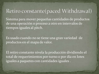 Sistema para mover pequeñas cantidades de productos
de una operación o proceso a otro en intervalos de
tiempos iguales al pitch.

Es usado cuando no se tiene una gran variedad de
productos en el mapa de valor.

El retiro constante nivela la producción dividiendo el
total de requerimientos por turno o por día en lotes
iguales a paquetes con cantidades iguales .
 
