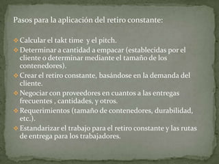 Pasos para la aplicación del retiro constante:

 Calcular el takt time y el pitch.
 Determinar a cantidad a empacar (establecidas por el
  cliente o determinar mediante el tamaño de los
  contenedores).
 Crear el retiro constante, basándose en la demanda del
  cliente.
 Negociar con proveedores en cuantos a las entregas
  frecuentes , cantidades, y otros.
 Requerimientos (tamaño de contenedores, durabilidad,
  etc.).
 Estandarizar el trabajo para el retiro constante y las rutas
  de entrega para los trabajadores.
 