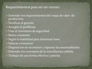 Requerimientos para ser un runner:

 Entender los requerimientos del mapa de valor de
  producción
 Notificar al gerente
 Arreglar el problema
 Usar el inventario de seguridad
 Retiro constante
 Según la habilidad para disminuir lotes
 Saberse comunicar
 Disposición en reconocer y reportar las anormalidades
 Entender los conceptos de la manufactura esbelta
 Trabajar de una forma efectiva y precisa
 