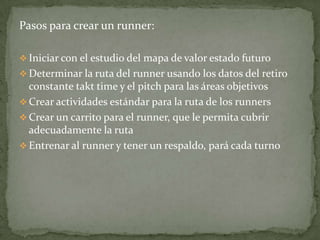 Pasos para crear un runner:

 Iniciar con el estudio del mapa de valor estado futuro
 Determinar la ruta del runner usando los datos del retiro
  constante takt time y el pitch para las áreas objetivos
 Crear actividades estándar para la ruta de los runners
 Crear un carrito para el runner, que le permita cubrir
  adecuadamente la ruta
 Entrenar al runner y tener un respaldo, pará cada turno
 