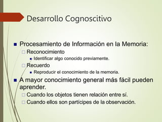 Desarrollo Cognoscitivo
 Procesamiento de Información en la Memoria:
 Reconocimiento
 Identificar algo conocido previamente.
 Recuerdo
 Reproducir el conocimiento de la memoria.
 A mayor conocimiento general más fácil pueden
aprender.
 Cuando los objetos tienen relación entre sí.
 Cuando ellos son partícipes de la observación.
 