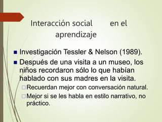 Interacción social en el
aprendizaje
 Investigación Tessler & Nelson (1989).
 Después de una visita a un museo, los
niños recordaron sólo lo que habían
hablado con sus madres en la visita.
Recuerdan mejor con conversación natural.
Mejor si se les habla en estilo narrativo, no
práctico.
 