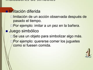 Indicadores de símbolos
 Imitación diferida
Imitación de un acción observada después de
pasado el tiempo.
Por ejemplo: imitar a un pez en la bañera.
 Juego simbólico
Se usa un objeto para simbolizar algo más.
Por ejemplo: quererse comer los juguetes
como si fuesen comida.
 