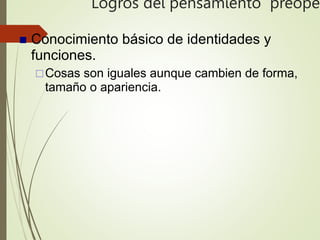 Logros del pensamiento preoper
 Conocimiento básico de identidades y
funciones.
Cosas son iguales aunque cambien de forma,
tamaño o apariencia.
 