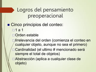 Logros del pensamiento
preoperacional
 Cinco principios del conteo:
1 a 1
Orden estable
Irrelevancia del orden (comienza el conteo en
cualquier objeto, aunque no sea el primero)
Cardinalidad (el ultimo # mencionado será
siempre el total de objetos)
Abstracción (aplica a cualquier clase de
objeto)
 