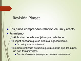 Revisión Piaget
 Los niños comprenden relación causa y efecto.
 Animismo
 Atribución de vida a objetos que no la tienen.
 Piaget pensaba que se debía al egocentrismo.
 “Yo estoy vivo, todo lo está”.
 Se han realizado estudios que muestran que los niños
no son tan animistas.
 Quizás sólo con objetos que se mueven, como nubes.
 
