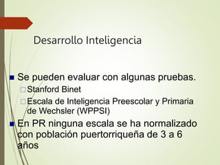 Desarrollo Inteligencia
 Se pueden evaluar con algunas pruebas.
Stanford Binet
Escala de Inteligencia Preescolar y Primaria
de Wechsler (WPPSI)
 En PR ninguna escala se ha normalizado
con población puertorriqueña de 3 a 6
años
 