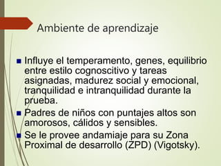Ambiente de aprendizaje
 Influye el temperamento, genes, equilibrio
entre estilo cognoscitivo y tareas
asignadas, madurez social y emocional,
tranquilidad e intranquilidad durante la
prueba.
 Padres de niños con puntajes altos son
amorosos, cálidos y sensibles.
 Se le provee andamiaje para su Zona
Proximal de desarrollo (ZPD) (Vigotsky).
 