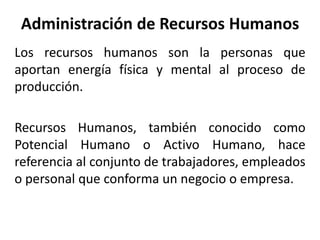 Administración de Recursos Humanos
Los recursos humanos son la personas que
aportan energía física y mental al proceso de
producción.
Recursos Humanos, también conocido como
Potencial Humano o Activo Humano, hace
referencia al conjunto de trabajadores, empleados
o personal que conforma un negocio o empresa.
 
