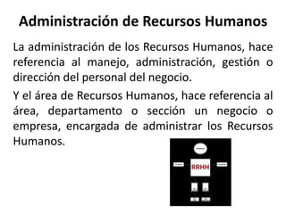Administración de Recursos Humanos
La administración de los Recursos Humanos, hace
referencia al manejo, administración, gestión o
dirección del personal del negocio.
Y el área de Recursos Humanos, hace referencia al
área, departamento o sección un negocio o
empresa, encargada de administrar los Recursos
Humanos.
 