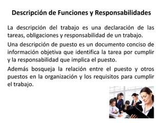 Descripción de Funciones y Responsabilidades
La descripción del trabajo es una declaración de las
tareas, obligaciones y responsabilidad de un trabajo.
Una descripción de puesto es un documento conciso de
información objetiva que identifica la tarea por cumplir
y la responsabilidad que implica el puesto.
Además bosqueja la relación entre el puesto y otros
puestos en la organización y los requisitos para cumplir
el trabajo.
 
