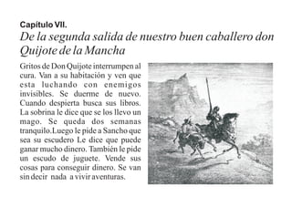 Capítulo VII.
De la segunda salida de nuestro buen caballero don
QuijotedelaMancha
Gritos de Don Quijote interrumpen al
cura. Van a su habitación y ven que
esta luchando con enemigos
invisibles. Se duerme de nuevo.
Cuando despierta busca sus libros.
La sobrina le dice que se los llevo un
mago. Se queda dos semanas
tranquilo.Luego le pide a Sancho que
sea su escudero Le dice que puede
ganar mucho dinero. También le pide
un escudo de juguete. Vende sus
cosas para conseguir dinero. Se van
sin decir nada a vivir aventuras.
 