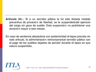 Artículo 24.- Si a un servidor pú    blico le ha sido dictada medida
  preventiva de privació n de libertad, se le suspenderá del ejercicio
  del cargo sin goce de sueldo. Esta suspensió n no podrá tener una
  duració n mayor a seis meses.

En caso de sentencia absolutoria con posterioridad al lapso previsto en
  este artículo, la administració n reincorporará al servidor público con
  el pago de los sueldos dejados de percibir durante el lapso en que
  estuvo suspendido.




                                                                       10
                 CAPÍ TULO VII - DEL PROCEDIMIENTO DISCIPLINARIO
 