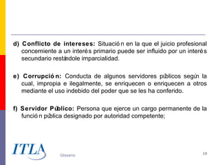 d) Conflicto de intereses: Situació n en la que el juicio profesional
   concerniente a un interé s primario puede ser influido por un interé s
   secundario restá
                  ndole imparcialidad.

e) Corrupció n: Conducta de algunos servidores pú      blicos segú la
                                                                  n
   cual, impropia e ilegalmente, se enriquecen o enriquecen a otros
   mediante el uso indebido del poder que se les ha conferido.

f) Servidor Público: Persona que ejerce un cargo permanente de la
   funció n pública designado por autoridad competente;




                                                                       13
                 Glosario
 