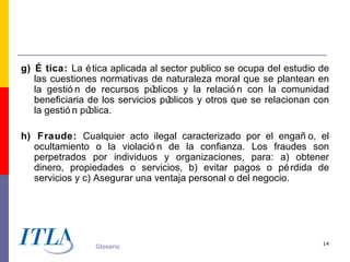 g) É tica: La é tica aplicada al sector publico se ocupa del estudio de
   las cuestiones normativas de naturaleza moral que se plantean en
   la gestió n de recursos pú  blicos y la relació n con la comunidad
   beneficiaria de los servicios públicos y otros que se relacionan con
   la gestió n pública.

h) Fraude: Cualquier acto ilegal caracterizado por el engañ o, el
   ocultamiento o la violació n de la confianza. Los fraudes son
   perpetrados por individuos y organizaciones, para: a) obtener
   dinero, propiedades o servicios, b) evitar pagos o pé rdida de
   servicios y c) Asegurar una ventaja personal o del negocio.




                                                                     14
                 Glosario
 