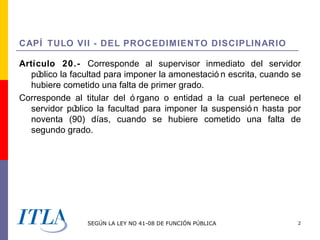CAPÍ TULO VII - DEL PROCEDIMIENTO DISCIPLINARIO

Artículo 20.- Corresponde al supervisor inmediato del servidor
  pú blico la facultad para imponer la amonestació n escrita, cuando se
  hubiere cometido una falta de primer grado.
Corresponde al titular del ó rgano o entidad a la cual pertenece el
  servidor pú   blico la facultad para imponer la suspensió n hasta por
  noventa (90) días, cuando se hubiere cometido una falta de
  segundo grado.




                 SEGÚN LA LEY NO 41-08 DE FUNCIÓN PÚBLICA             2
 