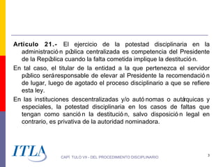 Artículo 21.- El ejercicio de la potestad disciplinaria en la
  administració n pú  blica centralizada es competencia del Presidente
  de la Repú  blica cuando la falta cometida implique la destitució n.
En tal caso, el titular de la entidad a la que pertenezca el servidor
  pú blico será responsable de elevar al Presidente la recomendació n
  de lugar, luego de agotado el proceso disciplinario a que se refiere
  esta ley.
En las instituciones descentralizadas y/o autó nomas o autá     rquicas y
  especiales, la potestad disciplinaria en los casos de faltas que
  tengan como sanció n la destitució n, salvo disposició n legal en
  contrario, es privativa de la autoridad nominadora.




                                                                        3
                 CAPÍ TULO VII - DEL PROCEDIMIENTO DISCIPLINARIO
 