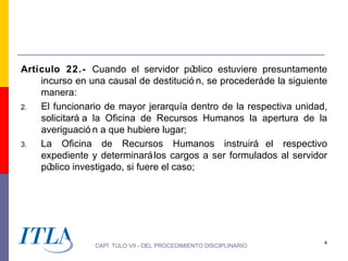Artículo 22.- Cuando el servidor pú      blico estuviere presuntamente
    incurso en una causal de destitució n, se procederáde la siguiente
    manera:
2.  El funcionario de mayor jerarquía dentro de la respectiva unidad,
    solicitará a la Oficina de Recursos Humanos la apertura de la
    averiguació n a que hubiere lugar;
3.  La Oficina de Recursos Humanos instruirá el respectivo
    expediente y determinará los cargos a ser formulados al servidor
    público investigado, si fuere el caso;




                                                                     4
                CAPÍ TULO VII - DEL PROCEDIMIENTO DISCIPLINARIO
 