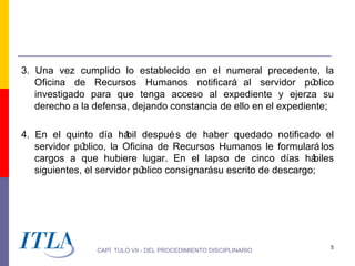 3. Una vez cumplido lo establecido en el numeral precedente, la
   Oficina de Recursos Humanos notificará al servidor pú         blico
   investigado para que tenga acceso al expediente y ejerza su
   derecho a la defensa, dejando constancia de ello en el expediente;

4. En el quinto día há despué s de haber quedado notificado el
                         bil
   servidor público, la Oficina de Recursos Humanos le formulará los
   cargos a que hubiere lugar. En el lapso de cinco días há        biles
   siguientes, el servidor público consignarásu escrito de descargo;




                                                                       5
                 CAPÍ TULO VII - DEL PROCEDIMIENTO DISCIPLINARIO
 