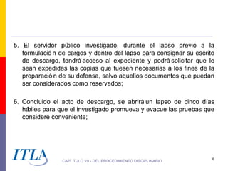 5. El servidor pú  blico investigado, durante el lapso previo a la
   formulació n de cargos y dentro del lapso para consignar su escrito
   de descargo, tendrá acceso al expediente y podrá solicitar que le
   sean expedidas las copias que fuesen necesarias a los fines de la
   preparació n de su defensa, salvo aquellos documentos que puedan
   ser considerados como reservados;

6. Concluido el acto de descargo, se abrirá un lapso de cinco días
   hábiles para que el investigado promueva y evacue las pruebas que
   considere conveniente;




                                                                     6
                CAPÍ TULO VII - DEL PROCEDIMIENTO DISCIPLINARIO
 