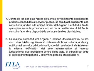 7. Dentro de los dos días há  biles siguientes al vencimiento del lapso de
   pruebas concedidas al servidor pú    blico, se remitiráel expediente a la
   consultoría jurídica o la unidad similar del ó rgano o entidad a fin de
   que opine sobre la procedencia o no de la destitució n. A tal fin, la
   consultoría jurídica dispondráde un lapso de diez días há    biles;

8. La má  xima autoridad del ó rgano o entidad decidirá dentro de los
   cinco días há  biles siguientes al dictamen de la consultoría jurídica y
   notificará al servidor público investigado del resultado, indicándole en
   la misma notificació n del acto administrativo el recurso
   jurisdiccional que procediere contra dicho acto, el tribunal por ante
   el cual podráinterponerlo y el té rmino para su presentació n;



                                                                           7
                  CAPÍ TULO VII - DEL PROCEDIMIENTO DISCIPLINARIO
 