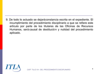 9. De todo lo actuado se dejará constancia escrita en el expediente. El
   incumplimiento del procedimiento disciplinario a que se refiere este
   artículo por parte de los titulares de las Oficinas de Recursos
   Humanos, será causal de destitució n y nulidad del procedimiento
   aplicado.




                                                                      8
                 CAPÍ TULO VII - DEL PROCEDIMIENTO DISCIPLINARIO
 