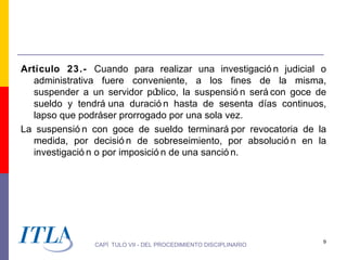 Artículo 23.- Cuando para realizar una investigació n judicial o
  administrativa fuere conveniente, a los fines de la misma,
  suspender a un servidor pú   blico, la suspensió n será con goce de
  sueldo y tendrá una duració n hasta de sesenta días continuos,
  lapso que podráser prorrogado por una sola vez.
La suspensió n con goce de sueldo terminará por revocatoria de la
  medida, por decisió n de sobreseimiento, por absolució n en la
  investigació n o por imposició n de una sanció n.




                                                                    9
                CAPÍ TULO VII - DEL PROCEDIMIENTO DISCIPLINARIO
 
