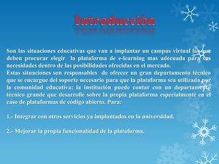 Son las situaciones educativas que van a implantar un campus virtual las que
deben procurar elegir la plataforma de e-learning mas adecuada para sus
necesidades dentro de las posibilidades ofrecidas en el mercado.
Estas situaciones son responsables de ofrecer un gran departamento técnico
que se encargue del soporte necesario para que la plataforma sea utilizada por
la comunidad educativa; la institución puede contar con un departamento
técnico grande que desarrolle sobre la propia plataforma especialmente en el
caso de plataformas de código abierto. Para:
1.- Integrar con otros servicios ya implantados en la universidad.
2.- Mejorar la propia funcionalidad de la plataforma.
 