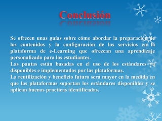 Se ofrecen unas guías sobre cómo abordar la preparación de
los contenidos y la configuración de los servicios en la
plataforma de e-Learning que ofrezcan una aprendizaje
personalizado para los estudiantes.
Las pautas están basadas en el uso de los estándares ya
disponibles e implementados por las plataformas.
La reutilización y beneficio futuro será mayor en la medida en
que las plataformas soportan los estándares disponibles y se
aplican buenas practicas identificadas.
 
