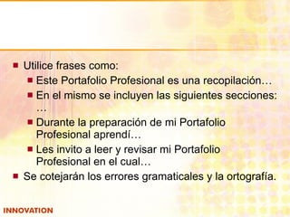 Utilice frases como: Este Portafolio Profesional es una recopilación… En el mismo se incluyen las siguientes secciones:… Durante la preparación de mi Portafolio Profesional aprendí… Les invito a leer y revisar mi Portafolio Profesional en el cual… Se cotejarán los errores gramaticales y la ortografía. 