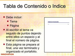 Tabla de Contenido o Indice Debe incluir: Tema Página Al escribir el tema va seguido de puntos dejando entre ellos un espacio y al final el número de página. Esta página se prepara al final, una vez terminado y organizado el portafolio. 
