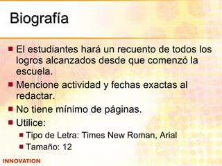 Biografía El estudiantes hará un recuento de todos los logros alcanzados desde que comenzó la escuela. Mencione actividad y fechas exactas al redactar. No tiene mínimo de páginas. Utilice: Tipo de Letra: Times New Roman, Arial Tamaño: 12 
